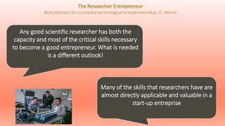 Any good scientific researcher has both the
capacity and most of the critical skills necessary
to become a good entrepreneur. What is needed
is a different outlook!
Many of the skills that researchers have are
almost directly applicable and valuable in a
start-up entreprise
The Researcher Entrepreneur
Best practices for successful technological entrepreneurship, G. Vekinis
 