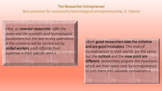 «You, as inventor researcher, offer the
vision and the scientific and technological
foundations but the day-to-day operations
in the company will be carried out by
skilled workers, each offering their
expertise in their specific area.»
«Both good researchers take the initiative
and are good innovators. The level of
innovativeness in both worlds are the same,
but the outlook and the view point are
different: researchers prepare the inventions
which are then taken over by entrepreneurs
to turn them into valuable innovations.»
The Researcher Entreprenuer
Best practices for successuful technological entrepreneurship, G. Vekinis
 