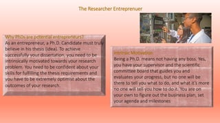 Intrinsic Motivation
Being a Ph.D. means not having any boss. Yes,
you have your supervisor and the scientific
committee board that guides you and
evaluates your progress, but no one will be
there to tell you what to do, and what it’s more
no one will tell you how to do it. You are on
your own to figure out the business plan, set
your agenda and milestones
Why PhDs are potential entrepreneurs?
As an entrepreneur, a Ph.D. Candidate must truly
believe in his thesis (idea). To achieve
successfully your dissertation, you need to be
intrinsically motivated towards your research
problem. You need to be confident about your
skills for fulfilling the thesis requirements and
you have to be extremely optimist about the
outcomes of your research.
The Researcher Entreprenuer
 