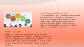 Why PhDs are potential entrepreneurs?
As an entrepreneur, a Ph.D. Candidate must truly believe
in his thesis (idea). To achieve successfully your
dissertation, you need to be intrinsically motivated
towards your research problem. You need to be
confident about your skills for fulfilling the thesis
requirements and you have to be extremely optimist
about the outcomes of your research.
Intrinsic Motivation
Being a Ph.D. means not having any boss. Yes, you have your
supervisor and the scientific committee board that guides you and
evaluates your progress, but no one will be there to tell you what to
do, and what it’s more no one will tell you how to do it. You are on
your own to figure out the business plan, set your agenda and
milestones.
 