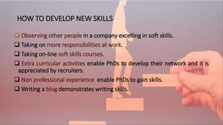 HOW TO DEVELOP NEW SKILLS
 Observing other people in a company excelling in soft skills.
 Taking on more responsibilities at work.
 Taking on-line soft skills courses.
 Extra curricular activities enable PhDs to develop their network and it is
appreciated by recruiters.
 Non professional experience enable PhDs to gain skills.
 Writing a blog demonstrates writing skills.
 