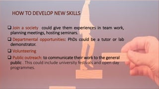 HOW TO DEVELOP NEW SKILLS
 Join a society could give them experiences in team work,
planning meetings, hosting seminars.
 Departmental opportunities: PhDs could be a tutor or lab
demonstrator.
 Volunteering
 Public outreach: to communicate their work to the general
public . This could include university festivals and open day
programmes.
 