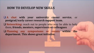 HOW TO DEVELOP NEW SKILLS
 A chat with your university career service, or
postgrad/early career research support team.
 Networking: reach out to people who may be able to help
them, friends, mentors, supervisors or colleagues
 Planning any symposiums or events within the
department. This shows great initiative.
 