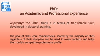 PhD:
an Academic and Professional Experience
Repackage the PhD: think it in terms of transferable skills
developed in doctoral training.
The pool of skills -core competencies- shared by the majority of PhDs
regardless of their discipline can be used in many contexts and helps
them build a competitive professional profile.
 