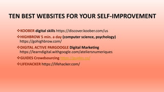 TEN BEST WEBSITES FOR YOUR SELF-IMPROVEMENT
KOOBER digital skills https://discover.koober.com/us
HIGHBROW 5 min. a day (computer science, psychology)
https://gohighbrow.com/
DIGITAL ACTIVE PARGOOGLE Digital Marketing
https://learndigital.withgoogle.com/ateliersnumeriques
GUIDES Crowdsourcing https://guides.co/
LIFEHACKER https://lifehacker.com/
 