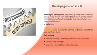 Developing yourself as a PI
Meaningful development does take up some time and effort,
so it is really in your own interest to invest in some personal
reflection and self-analysis to get a clear idea of what your
needs and aims are.
 Reflection
Reflect on your performance and your previous
experiences and capture the learning and development that
you gain from them.
Self analysis
 identify existing knowledge, behaviour and attitudes
 identify core strengths
 evidence your abilities and identify gaps.
 