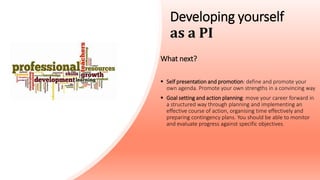 Developing yourself
as a PI
What next?
 Self presentation and promotion: define and promote your
own agenda. Promote your own strengths in a convincing way
 Goal setting and action planning: move your career forward in
a structured way through planning and implementing an
effective course of action, organising time effectively and
preparing contingency plans. You should be able to monitor
and evaluate progress against specific objectives.
 