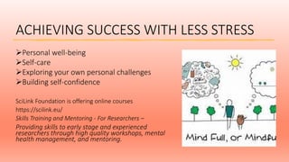 ACHIEVING SUCCESS WITH LESS STRESS
Personal well-being
Self-care
Exploring your own personal challenges
Building self-confidence
SciLink Foundation is offering online courses
https://scilink.eu/
Skills Training and Mentoring - For Researchers –
Providing skills to early stage and experienced
researchers through high quality workshops, mental
health management, and mentoring.
 