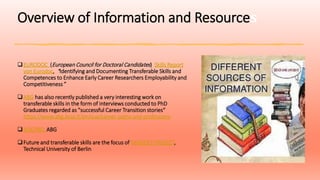 Overview of Information and Resources
EURODOC (European Council for Doctoral Candidates) Skills Report
von Eurodoc, “Identifying and Documenting Transferable Skills and
Competences to Enhance Early Career Researchers Employability and
Competitiveness”
ABG has also recently published a very interesting work on
transferable skills in the form of interviews conducted to PhD
Graduates regarded as "successful Career Transition stories“
https://www.abg.asso.fr/en/vue/career-paths-and-professions
DOCPRO, ABG
Future and transferable skills are the focus of MINDSET PROJECT,
Technical University of Berlin
 