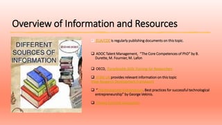 Overview of Information and Resources
 EUA/CDE is regularly publishing documents on this topic.
 ADOC Talent Management, “The Core Competences of PhD” by B.
Durette, M. Fournier, M. Lafon
 OECD, Transferable Skills Training for Researchers
 VITAE UK provides relevant information on this topic
Vitae Research Development Framework
 “The Researcher Entreprenuer. Best practices for successful technological
entrepreneurship” by George Vekinis.
 Cheeky Scientist Association
 