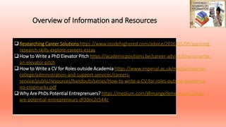 Overview of Information and Resources
Why is it not a 'failure' to leave academia ?
Researching Career Solutions https://www.insidehighered.com/advice/2016/05/09/applying-
research-skills-explore-careers-essay
How to Write a PhD Elevator Pitch https://academicpositions.be/career-advice/how-to-write-
an-elevator-pitch
How to Write a CV for Roles outside Academia https://www.imperial.ac.uk/media/imperial-
college/administration-and-support-services/careers-
service/public/resources/handouts/series/How-to-write-a-CV-for-roles-outside-academia-
no-cropmarks.pdf
Why Are PhDs Potential Entreprenuers? https://medium.com/@mangelferrero/why-phds-
are-potential-entrepreneurs-df3dec2c544c
 