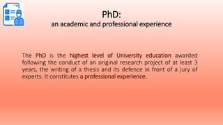 PhD:
an academic and professional experience
The PhD is the highest level of University education awarded
following the conduct of an original research project of at least 3
years, the writing of a thesis and its defence in front of a jury of
experts. It constitutes a professional experience.
 