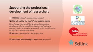 Supporting the professional
development of reaserchers
 EURAXESS https://euraxess.ec.europa.eu/
VITAE UK Making the most of your resaerch project
https://www.vitae.ac.uk/doing-research/leadership-
development-for-principal-investigators-pis/leading-a-
research-project/managing-a-research-project/making-the-
most-of-your-research-projectg
 SciLink For Reasearchers. By Researchers
https://scilink.eu/
 Association Bernard Grégory ABG www.abg.asso.fr.
 