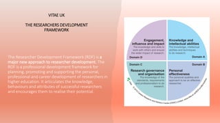 VITAE UK
THE RESEARCHERS DEVELOPMENT
FRAMEWORK
The Researcher Development Framework (RDF) is a
major new approach to researcher development. The
RDF is a professional development framework for
planning, promoting and supporting the personal,
professional and career development of researchers in
higher education. It articulates the knowledge,
behaviours and attributes of successful researchers
and encourages them to realise their potential.
 