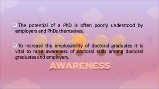  The potential of a PhD is often poorly understood by
employers and PhDs themselves.
 To increase the employability of doctoral graduates it is
vital to raise awareness of doctoral skills among doctoral
graduates and employers.
 