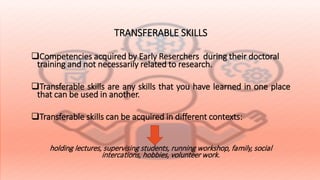 TRANSFERABLE SKILLS
Competencies acquired by Early Reserchers during their doctoral
training and not necessarily related to research.
Transferable skills are any skills that you have learned in one place
that can be used in another.
Transferable skills can be acquired in different contexts:
holding lectures, supervising students, running workshop, family, social
intercations, hobbies, volunteer work.
 