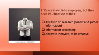 PhDs are invisible to employers, but they
need PhD because of their
 Ability to do research (collect and gather
information)
 Information processing
 Ability to innovate, to be creative
 