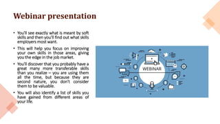 Webinar presentation
• You'll see exactly what is meant by soft
skills and then you'll find out what skills
employers most want.
• This will help you focus on improving
your own skills in those areas, giving
you the edge in the job market.
• You'll discover that you probably have a
great many more transferable skills
than you realize – you are using them
all the time, but because they are
second nature, you don't consider
them to be valuable.
• You will also identify a list of skills you
have gained from different areas of
your life.
 
