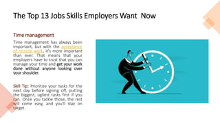 The Top 13 Jobs Skills Employers Want Now
Time management
Time management has always been
important, but with the acceptance
of remote work, it's more important
than ever. That means that your
employers have to trust that you can
manage your time and get your work
done without anyone looking over
your shoulder.
Skill Tip: Prioritize your tasks for the
next day before signing off, putting
the biggest, ugliest tasks first if you
can. Once you tackle those, the rest
will come easy, and you'll stay on
target.
 