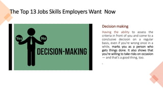 The Top 13 Jobs Skills Employers Want Now
Decision making
Having the ability to assess the
criteria in front of you and come to a
conclusive decision on a regular
basis, even if you're wrong once in a
while, marks you as a person who
gets things done. It also shows that
you're willing to take risks on occasion
— and that's a good thing, too.
.
 