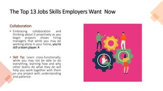 The Top 13 Jobs Skills Employers Want Now
Collaboration
• Embracing collaboration and
thinking about it proactively as you
begin projects shows hiring
managers that while you may be
working alone in your home, you're
still a team player. 4
• Skill Tip: Learn cross-functionally;
while you may not be able to do
everything, learning how and why
other teams do what they do will
help you work together with them
on any project with understanding
and patience.
 