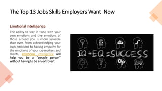 The Top 13 Jobs Skills Employers Want Now
Emotional intelligence
The ability to stay in tune with your
own emotions and the emotions of
those around you is more valuable
than ever. From acknowledging your
own emotions to having empathy for
the emotions of your co-workers and
clients, emotional intelligence will
help you be a “people person”
without having to be an extrovert.
 