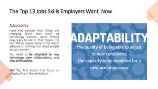 The Top 13 Jobs Skills Employers Want Now
Adaptability
Have you noticed that things are
changing faster than ever? As
technology evolves, we're finding
new ways to use it. That means the
old “We've always done it this way!”
attitude is nothing but dead weight
on your career.
You need to be adaptable to new
technology, new collaborations, and
new philosophies.
Skill Tip: find books that focus on
adaptability in the workplace.
 