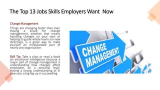 The Top 13 Jobs Skills Employers Want Now
Change Management
Things are changing faster than ever.
Having a knack for change
management, whether that means
handling changes on your own or
helping to guide whole teams on new
directives, is a great way to make
yourself an irreplaceable part of
nearly any organization.
Skill Tip: Take a class or read a book
on emotional intelligence because a
major part of change management is
understanding how changes affect
employees on a personal level.
Having a strong understanding of EI
gives you a big leg up in succeeding.
 