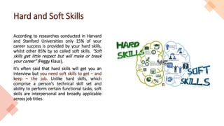 Hard and Soft Skills
According to researches conducted in Harvard
and Stanford Universities only 15% of your
career success is provided by your hard skills,
whilst other 85% by so called soft skills. “Soft
skills get little respect but will make or break
your career” (Peggy Klaus).
It's often said that hard skills will get you an
interview but you need soft skills to get – and
keep – the job. Unlike hard skills, which
comprise a person's technical skill set and
ability to perform certain functional tasks, soft
skills are interpersonal and broadly applicable
across job titles.
 