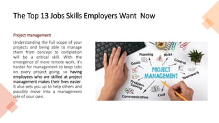 The Top 13 Jobs Skills Employers Want Now
Project management
Understanding the full scope of your
projects and being able to manage
them from concept to completion
will be a critical skill. With the
emergence of more remote work, it's
harder for management to keep tabs
on every project going, so having
employees who are skilled at project
management makes their lives easier.
It also sets you up to help others and
possibly move into a management
role of your own.
 