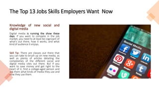 The Top 13 Jobs Skills Employers Want Now
Knowledge of new social and
digital media
Digital media is running the show these
days. If you want to compete in the job
market, you need to at least be cognizant of
what's out there, how it works, and what
kind of audience it enjoys.
Skill Tip: There are classes out there that
you can take to brush up on new media, as
well as plenty of articles detailing the
complexities of the different social and
digital media sites out there. But if you
want to save money and get right to the
heart of it, find a college-aged person and
ask them what kinds of media they use and
how they use them.
 