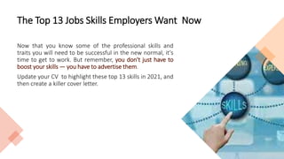 The Top 13 Jobs Skills Employers Want Now
Now that you know some of the professional skills and
traits you will need to be successful in the new normal, it's
time to get to work. But remember, you don't just have to
boost your skills — you have to advertise them.
Update your CV to highlight these top 13 skills in 2021, and
then create a killer cover letter.
 