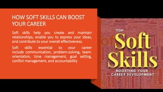 HOW SOFT SKILLS CAN BOOST
YOUR CAREER
Soft skills help you create and maintain
relationships, enable you to express your ideas,
and contribute to your overall effectiveness.
Soft skills essential to your career
include communication, problem-solving, team-
orientation, time management, goal setting,
conflict management, and accountability
 