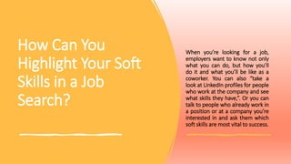 How Can You
Highlight Your Soft
Skills in a Job
Search?
When you’re looking for a job,
employers want to know not only
what you can do, but how you’ll
do it and what you’ll be like as a
coworker. You can also “take a
look at LinkedIn profiles for people
who work at the company and see
what skills they have,”. Or you can
talk to people who already work in
a position or at a company you’re
interested in and ask them which
soft skills are most vital to success.
 