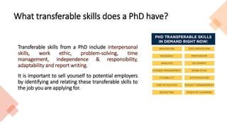 What transferable skills does a PhD have?
Transferable skills from a PhD include interpersonal
skills, work ethic, problem-solving, time
management, independence & responsibility,
adaptability and report writing.
It is important to sell yourself to potential employers
by identifying and relating these transferable skills to
the job you are applying for.
 
