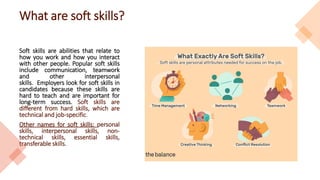 What are soft skills?
Soft skills are abilities that relate to
how you work and how you interact
with other people. Popular soft skills
include communication, teamwork
and other interpersonal
skills. Employers look for soft skills in
candidates because these skills are
hard to teach and are important for
long-term success. Soft skills are
different from hard skills, which are
technical and job-specific.
Other names for soft skills: personal
skills, interpersonal skills, non-
technical skills, essential skills,
transferable skills.
 