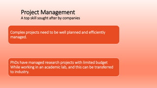Project Management
A top skill sought after by companies
Complex projects need to be well planned and efficiently
managed.
PhDs have managed research projects with limited budget
While working in an academic lab, and this can be transferred
to industry.
 