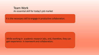 Team Work
An essential skill for today’s job market
It is the necessary skill to engage in productive collaboration.
While working in academic research labs, and, therefore, they can
gain experience in teamwork and collaboration.
 