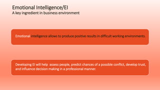 Emotional Intelligence/EI
A key ingredient in business environment
Emotional intelligence allows to produce positive results in difficult working environments.
Developing EI will help assess people, predict chances of a possible conflict, develop trust,
and influence decision making in a professional manner.
 
