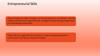 Entrepreneurial Skills
They ecompass a number of things: commercial awareness, prioritisation, decision
making, innovative and original thinking, strategic thinking, working independetly,
communicating professionally.
These skills are sought after by employers in need of professionals able to
come up with new ideas to improve processes.
 