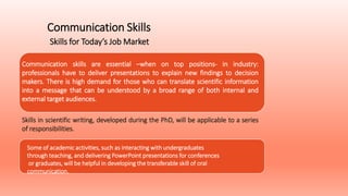 Communication Skills
Skills for Today’s Job Market
Communication skills are essential –when on top positions- in industry:
professionals have to deliver presentations to explain new findings to decision
makers. There is high demand for those who can translate scientific information
into a message that can be understood by a broad range of both internal and
external target audiences.
Some of academic activities, such as interacting with undergraduates
through teaching, and delivering PowerPoint presentations for conferences
or graduates, will be helpful in developing the transferable skill of oral
communication.
Skills in scientific writing, developed during the PhD, will be applicable to a series
of responsibilities.
 