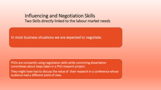 Influencing and Negotiation Skills
Two Skills directly linked to the labour market needs
In most business situations we are expected to negotiate.
PhDs are constantly using negotiation skills while convincing dissertation
committees about steps taken in a PhD research project.
They might have had to discuss the value of their research in a conference whose
audience had a different point of view.
 