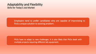 Adaptability and Flexibility
Skills for Today’s Job Market
Employers tend to prefer candidates who are capable of improvising to
find a unique solution to existing problem.
PhDs have to adapt to new challenges. It is also likely that PhDs dealt with
multiple projects requiring different lab equipment.
 