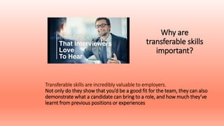 Why are
transferable skills
important?
Transferable skills are incredibly valuable to employers.
Not only do they show that you’d be a good fit for the team, they can also
demonstrate what a candidate can bring to a role, and how much they’ve
learnt from previous positions or experiences..
 