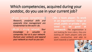 Which competencies, acquired during your
postdoc, do you use in your current job?
Core science competencies:
Research, analytical skills and
especially time management are
fundamental to the work I do.
Build a strong network: Your
knowledge is valuable to
companies; but so is your network.
Nurture your contacts and expand
your network as much as you can.
Be a team player: To work
in an organisation –large or
small, public or private – you
need to be good at
teamwork. The organisation is
not looking for lone riders; they are
looking for team players who are
open, constructive, and able to
work towards a common goal.
 