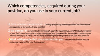 Which competencies, acquired during your
postdoc, do you use in your current job?
 Core science competencies. Thinking analytically and being curious are fundamental
prerequisites to the work I do as a scientist.
 Go abroad. If you wish to stay in research, apply for a position at one of the best universities
in your field. Stay there until you have consolidated your competencies. Remember to maintain your
network whilst you’re away – for example, by returning home to give research talks and seminars.
 Work with people that are smarter than you. Learn how they think and act,
and prepare yourself for your future career –
 