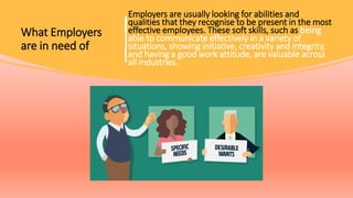What Employers
are in need of
Employers are usually looking for abilities and
qualities that they recognise to be present in the most
effective employees. These soft skills, such as being
able to communicate effectively in a variety of
situations, showing initiative, creativity and integrity,
and having a good work attitude, are valuable across
all industries.
 