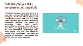 Soft Skills/People Skills
complementing hard skills
“Soft Skills” correlates with some terms of a
very close meaning: “Life Skills”, “Emotional
Intelligence Quotients”, “Social Skills”, and
“Interpersonal Skills”. Soft skills is a term
often associated with a person's Emotional
Intelligence Quotient, the cluster of
personality traits, social graces,
communication, language, personal habits,
friendliness, managing people, leadership,
etc. that characterize relationships with
other people. Soft skills, also known as
people skills, complement hard skills to
enhance an individual's relationships, job
performance and career prospects.
 