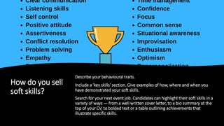 How do you sell
soft skills?
Describe your behavioural traits.
Include a 'key skills' section. Give examples of how, where and when you
have demonstrated your soft skills.
Search for your next event job. Candidates can highlight their soft skills in a
variety of ways — from a well written cover letter, to a bio summary at the
top of your CV, to bolded text or a table outlining achievements that
illustrate specific skills.
 