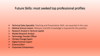 Future Skills: most seeked top professional profiles
 Technical Sales Specialist. Teaching and Presentation Skills are essential in this case.
 Medical Science Liaison. Relevant scientific knowledge is required for this position.
 Research Analyst in Venture Capital
 Market Research Analyst
 Technology Transfer Officer
 Climate Change Expert
 Digital Forensic Expert
 Science Editor
 Corporate Entrepreneur
 